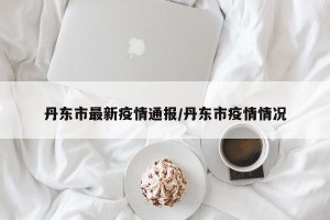 丹东市最新疫情通报/丹东市疫情情况