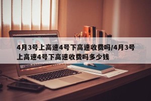 4月3号上高速4号下高速收费吗/4月3号上高速4号下高速收费吗多少钱