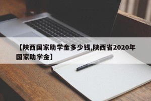 【陕西国家助学金多少钱,陕西省2020年国家助学金】