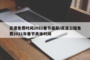 高速免费时间2021春节最新/高速公路免费2021年春节具体时间