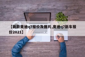 【新款奥迪q7报价及图片,奥迪q7新车报价2021】