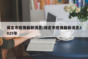 保定市疫情最新消息/保定市疫情最新消息2025年