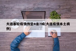 大连本轮疫情传至4省7城(大连疫情本土病例)