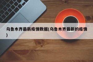乌鲁木齐最新疫情数据(乌鲁木齐最新的疫情)