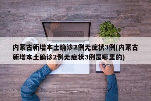 内蒙古新增本土确诊2例无症状3例(内蒙古新增本土确诊2例无症状3例是哪里的)