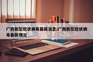 广西新型冠状病毒最新消息/广西新型冠状病毒最新情况