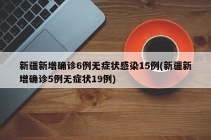 新疆新增确诊6例无症状感染15例(新疆新增确诊5例无症状19例)