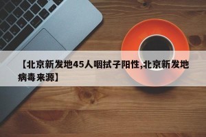【北京新发地45人咽拭子阳性,北京新发地病毒来源】