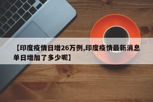 【印度疫情日增26万例,印度疫情最新消息单日增加了多少呢】