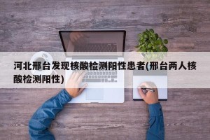 河北邢台发现核酸检测阳性患者(邢台两人核酸检测阳性)