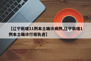 【辽宁新增11例本土确诊病例,辽宁新增1例本土确诊行程轨迹】