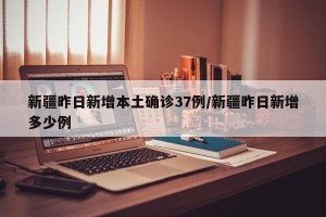 新疆昨日新增本土确诊37例/新疆昨日新增多少例