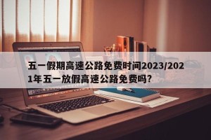 五一假期高速公路免费时间2023/2021年五一放假高速公路免费吗?