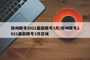 郑州限号2021最新限号3月/郑州限号2021最新限号3月区域