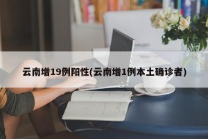 云南增19例阳性(云南增1例本土确诊者)