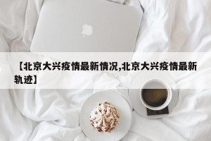 【北京大兴疫情最新情况,北京大兴疫情最新轨迹】