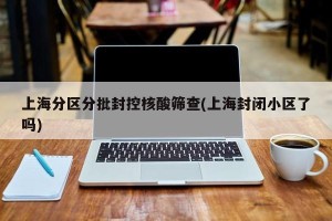 上海分区分批封控核酸筛查(上海封闭小区了吗)