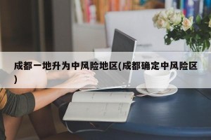 成都一地升为中风险地区(成都确定中风险区)
