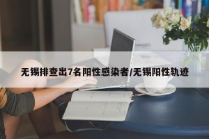 无锡排查出7名阳性感染者/无锡阳性轨迹