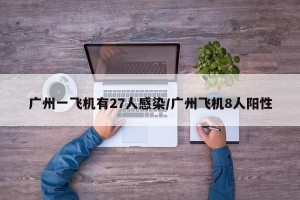 广州一飞机有27人感染/广州飞机8人阳性