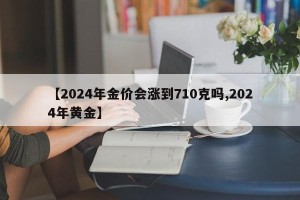 【2024年金价会涨到710克吗,2024年黄金】