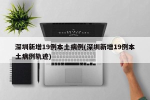 深圳新增19例本土病例(深圳新增19例本土病例轨迹)