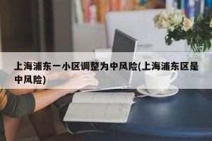 上海浦东一小区调整为中风险(上海浦东区是中风险)