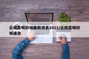 云南昆明封城最新消息2021/云南昆明封城通告