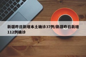 新疆昨日新增本土确诊37例/新疆昨日新增112例确诊