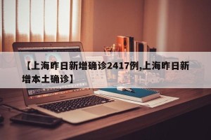 【上海昨日新增确诊2417例,上海昨日新增本土确诊】