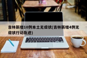 吉林新增10例本土无症状(吉林新增4例无症状行动轨迹)
