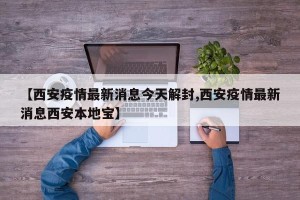 【西安疫情最新消息今天解封,西安疫情最新消息西安本地宝】