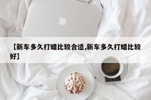 【新车多久打蜡比较合适,新车多久打蜡比较好】