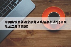 中国疫情最新消息黑龙江疫情最新消息(中国黑龙江疫情情况)