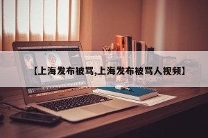 【上海发布被骂,上海发布被骂人视频】