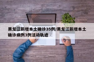 黑龙江新增本土确诊35例/黑龙江新增本土确诊病例3例活动轨迹