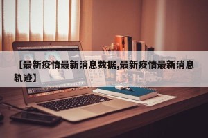 【最新疫情最新消息数据,最新疫情最新消息轨迹】