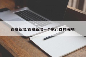 西安新增/西安新增一个家门口的医院!