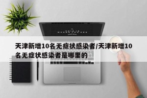 天津新增10名无症状感染者/天津新增10名无症状感染者是哪里的