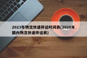 2023年物流快递停运时间表(2020年国内物流快递停运表)
