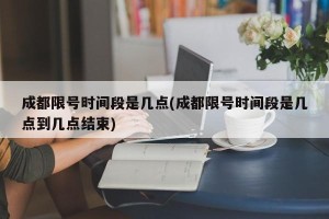 成都限号时间段是几点(成都限号时间段是几点到几点结束)