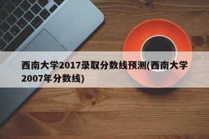 西南大学2017录取分数线预测(西南大学2007年分数线)