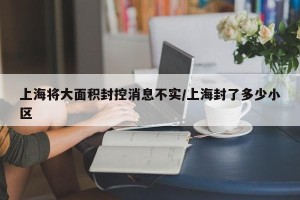 上海将大面积封控消息不实/上海封了多少小区