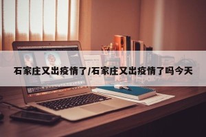 石家庄又出疫情了/石家庄又出疫情了吗今天