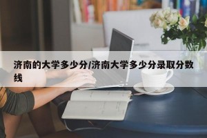 济南的大学多少分/济南大学多少分录取分数线