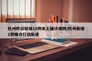杭州昨日新增18例本土确诊病例/杭州新增1例确诊行动轨迹