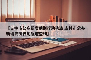 【吉林市公布新增病例行动轨迹,吉林市公布新增病例行动轨迹查询】