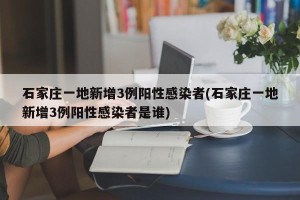 石家庄一地新增3例阳性感染者(石家庄一地新增3例阳性感染者是谁)