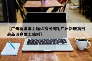 【广州新增本土确诊病例6例,广州新增病例最新消息本土病例】