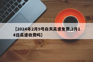 【2024年2月9号白天高速免费,2月14日高速收费吗】